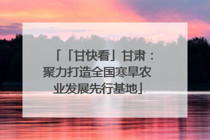 「甘快看」甘肃：聚力打造全国寒旱农业发展先行基地