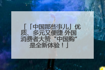 「中国那些事儿」优质、多元又便捷 外国消费者大赞“中国购”是全新体验！