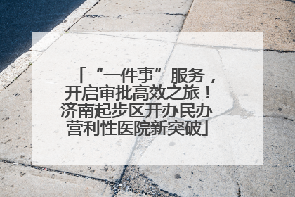 “一件事”服务，开启审批高效之旅！济南起步区开办民办营利性医院新突破