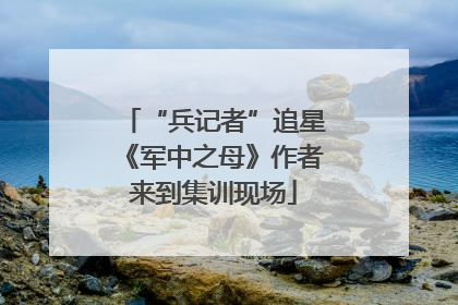 “兵记者”追星《军中之母》作者来到集训现场