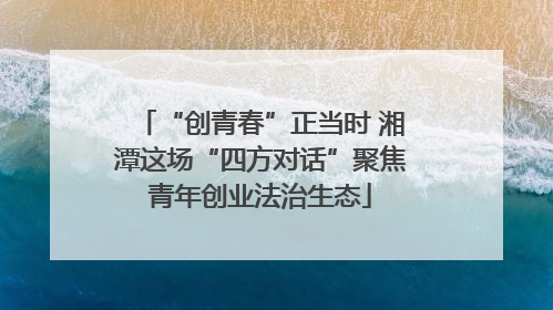 “创青春”正当时 湘潭这场“四方对话”聚焦青年创业法治生态