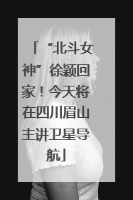 “北斗女神”徐颖回家！今天将在四川眉山主讲卫星导航