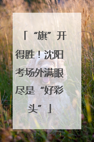 “旗”开得胜！沈阳考场外满眼尽是“好彩头”
