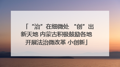 “治”在细微处 “创”出新天地 内蒙古积极鼓励各地开展法治微改革 小创新