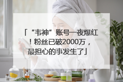 “韦神”账号一夜爆红！粉丝已破2000万，最担心的事发生了