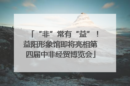 “非”常有“益”！益阳形象馆即将亮相第四届中非经贸博览会