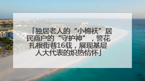 独居老人的“小棉袄”居民商户的“守护神”，警花扎根街巷16载，展现基层人大代表的炽热情怀