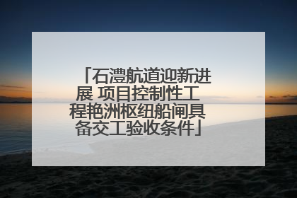 石澧航道迎新进展 项目控制性工程艳洲枢纽船闸具备交工验收条件
