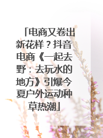 电商又卷出新花样？抖音电商《一起去野：去玩水的地方》引爆今夏户外运动种草热潮