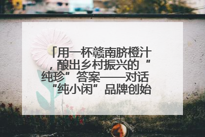 用一杯赣南脐橙汁，酿出乡村振兴的“纯珍”答案——对话“纯小闲”品牌创始人陈爱珍
