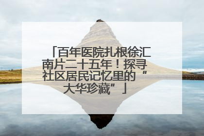 百年医院扎根徐汇南片二十五年！探寻社区居民记忆里的“大华珍藏”