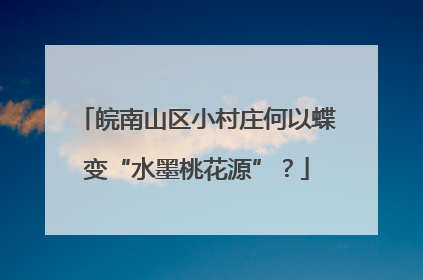 皖南山区小村庄何以蝶变“水墨桃花源”？