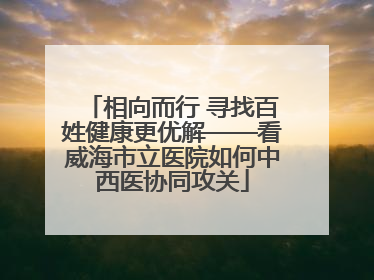 相向而行 寻找百姓健康更优解——看威海市立医院如何中西医协同攻关