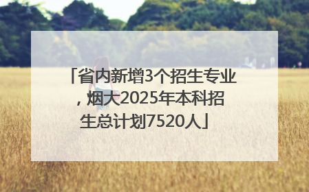 省内新增3个招生专业，烟大2025年本科招生总计划7520人