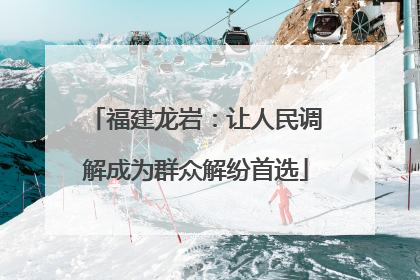 福建龙岩：让人民调解成为群众解纷首选