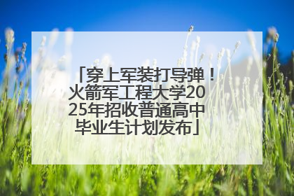 穿上军装打导弹！火箭军工程大学2025年招收普通高中毕业生计划发布