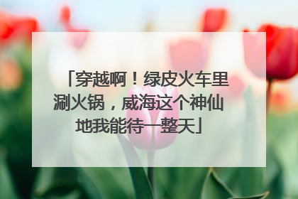 穿越啊！绿皮火车里涮火锅，威海这个神仙地我能待一整天