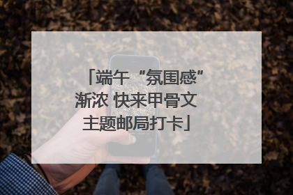 端午“氛围感”渐浓 快来甲骨文主题邮局打卡
