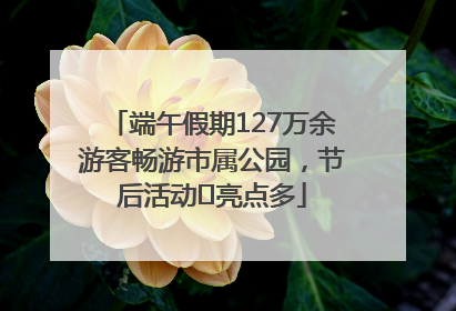 端午假期127万余游客畅游市属公园，节后活动﻿亮点多