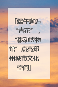 端午邂逅“青花”，“移动博物馆”点亮郑州城市文化空间