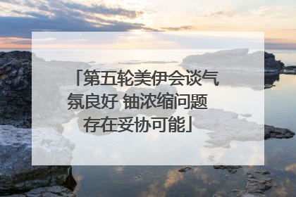第五轮美伊会谈气氛良好 铀浓缩问题存在妥协可能