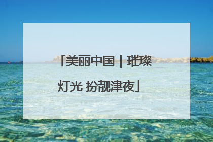 美丽中国｜璀璨灯光 扮靓津夜