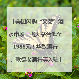 美团闪购“突袭”酒水市场，飞天茅台低至1988元！华致酒行、歌德老酒行等入驻