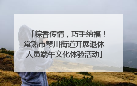 粽香传情，巧手纳福！常熟市琴川街道开展退休人员端午文化体验活动