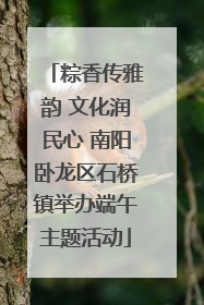 粽香传雅韵 文化润民心 南阳卧龙区石桥镇举办端午主题活动