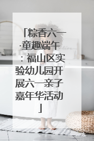 粽香六一·童趣端午：福山区实验幼儿园开展六一亲子嘉年华活动