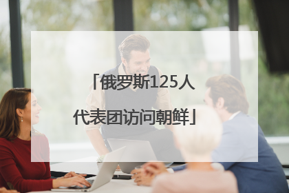 俄罗斯125人代表团访问朝鲜