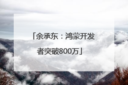 余承东：鸿蒙开发者突破800万