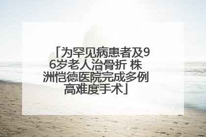 为罕见病患者及96岁老人治骨折 株洲恺德医院完成多例高难度手术