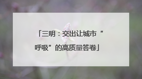 三明：交出让城市“呼吸”的高质量答卷
