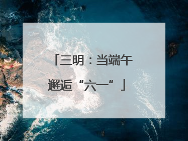 三明：当端午邂逅“六一”