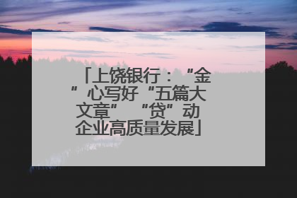 上饶银行：“金”心写好“五篇大文章” “贷”动企业高质量发展