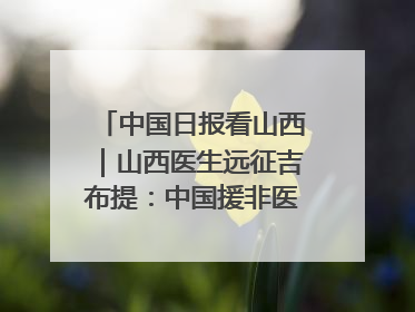 中国日报看山西｜山西医生远征吉布提：中国援非医疗队克服挑战救助非洲患者