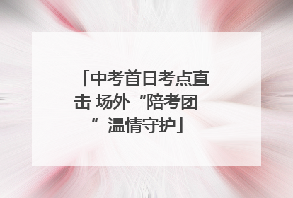 中考首日考点直击 场外“陪考团”温情守护