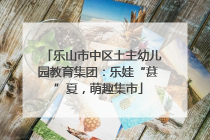 乐山市中区土主幼儿园教育集团：乐娃“葚”夏，萌趣集市