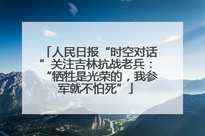 人民日报“时空对话”关注吉林抗战老兵：“牺牲是光荣的，我参军就不怕死”