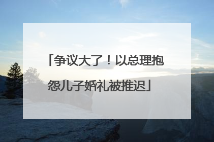 争议大了！以总理抱怨儿子婚礼被推迟