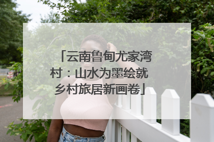 云南鲁甸尤家湾村：山水为墨绘就乡村旅居新画卷