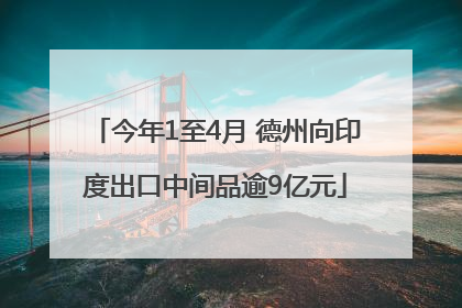 今年1至4月 德州向印度出口中间品逾9亿元