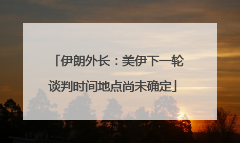 伊朗外长：美伊下一轮谈判时间地点尚未确定