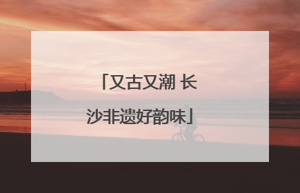 又古又潮 长沙非遗好韵味