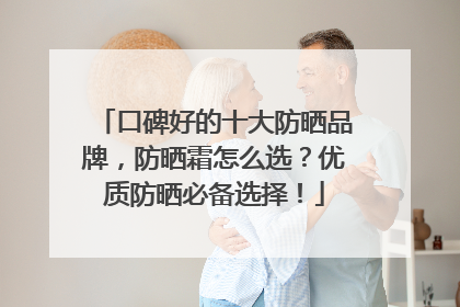 口碑好的十大防晒品牌，防晒霜怎么选？优质防晒必备选择！
