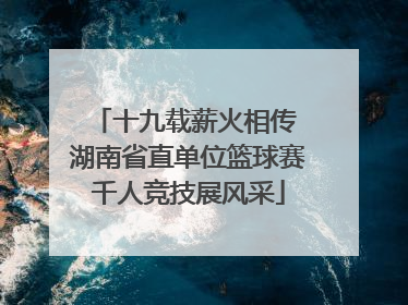 十九载薪火相传 湖南省直单位篮球赛千人竞技展风采
