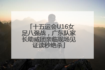 十五运会U16女足八强战，广东队家长助威团亲临现场见证读秒绝杀