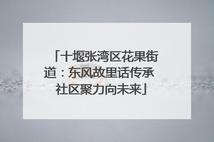 十堰张湾区花果街道：东风故里话传承 社区聚力向未来