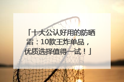 十大公认好用的防晒霜：10款王炸单品，优质选择值得一试！